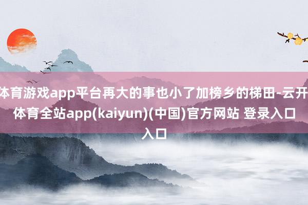 体育游戏app平台再大的事也小了加榜乡的梯田-云开·体育全站
