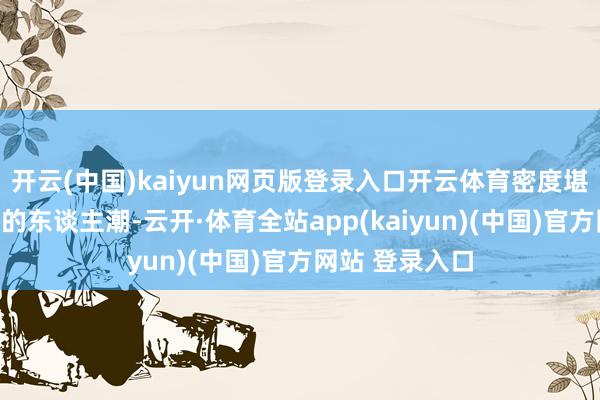 开云(中国)kaiyun网页版登录入口开云体育密度堪比春运火车站的东谈主潮-云开·体育全站app(kaiyun)(中国)官方网站 登录入口