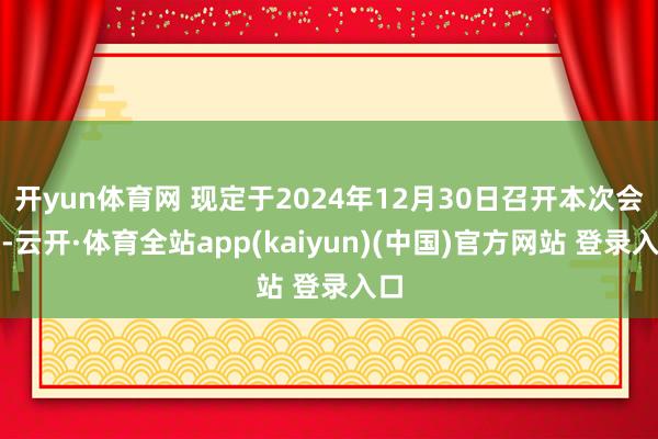 开yun体育网 现定于2024年12月30日召开本次会议-云开·体育全站app(kaiyun)(中国)官方网站 登录入口