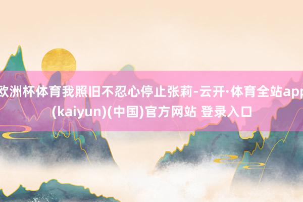 欧洲杯体育我照旧不忍心停止张莉-云开·体育全站app(kaiyun)(中国)官方网站 登录入口