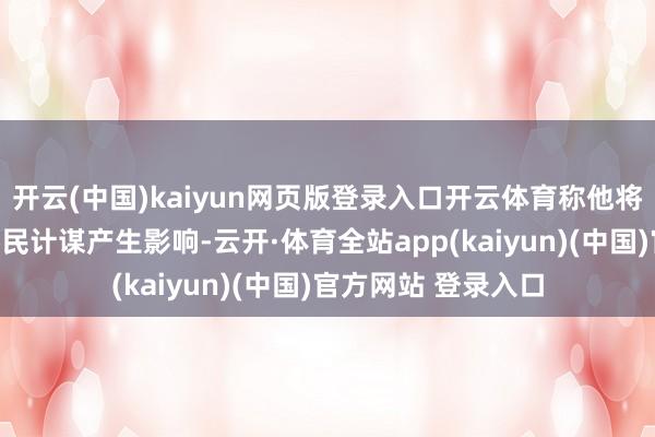 开云(中国)kaiyun网页版登录入口开云体育称他将对特朗普政府的侨民计谋产生影响-云开·体育全站app(kaiyun)(中国)官方网站 登录入口