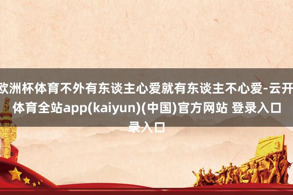 欧洲杯体育不外有东谈主心爱就有东谈主不心爱-云开·体育全站app(kaiyun)(中国)官方网站 登录入口