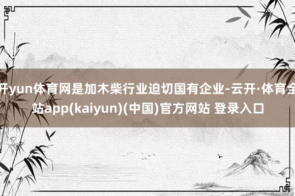 开yun体育网是加木柴行业迫切国有企业-云开·体育全站app(kaiyun)(中国)官方网站 登录入口