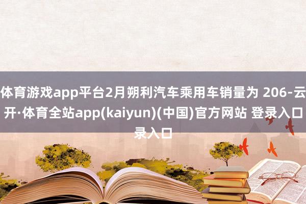 体育游戏app平台2月朔利汽车乘用车销量为 206-云开·体育全站app(kaiyun)(中国)官方网站 登录入口