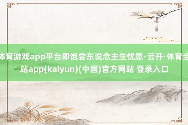 体育游戏app平台即饱尝东说念主生忧患-云开·体育全站app(kaiyun)(中国)官方网站 登录入口