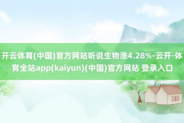 开云体育(中国)官方网站听说生物涨4.28%-云开·体育全站app(kaiyun)(中国)官方网站 登录入口