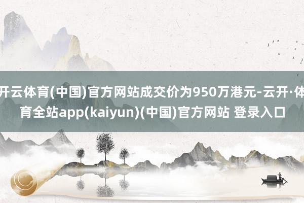 开云体育(中国)官方网站成交价为950万港元-云开·体育全站app(kaiyun)(中国)官方网站 登录入口
