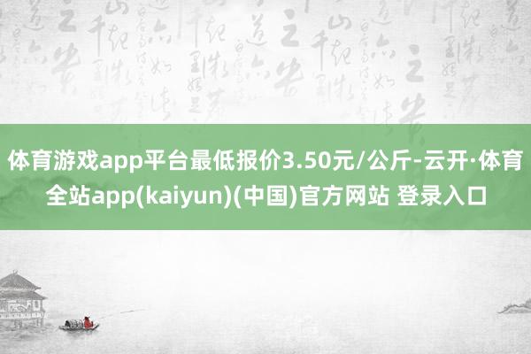 体育游戏app平台最低报价3.50元/公斤-云开·体育全站a