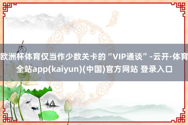 欧洲杯体育仅当作少数关卡的“VIP通谈”-云开·体育全站ap