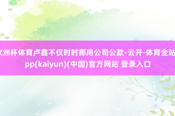 欧洲杯体育卢鑫不仅时时挪用公司公款-云开·体育全站app(k