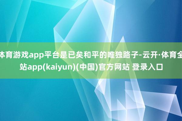 体育游戏app平台是已矣和平的唯独路子-云开·体育全站app(kaiyun)(中国)官方网站 登录入口