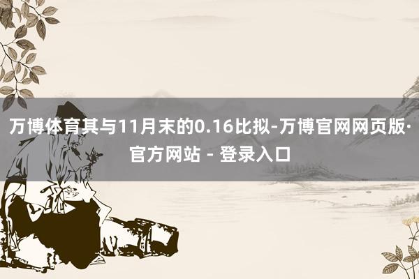 万博体育其与11月末的0.16比拟-万博官网网页版·官方网站 - 登录入口