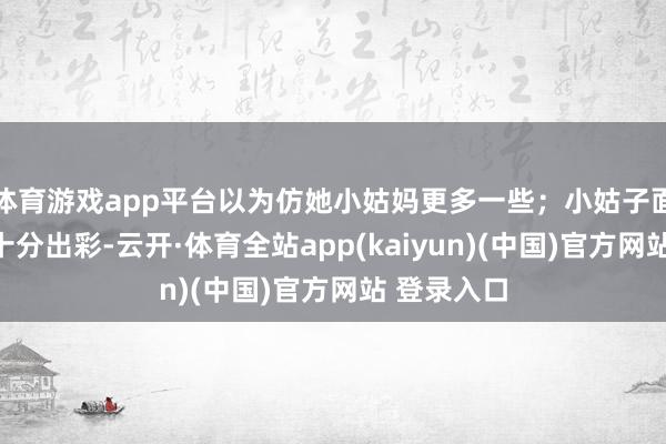 体育游戏app平台以为仿她小姑妈更多一些；小姑子面庞五官就十分出彩-云开·体育全站app(kaiyun)(中国)官方网站 登录入口