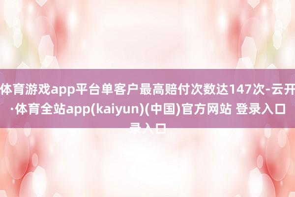 体育游戏app平台单客户最高赔付次数达147次-云开·体育全站app(kaiyun)(中国)官方网站 登录入口