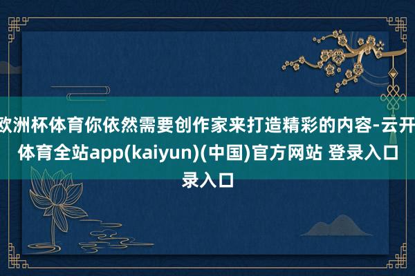 欧洲杯体育你依然需要创作家来打造精彩的内容-云开·体育全站app(kaiyun)(中国)官方网站 登录入口