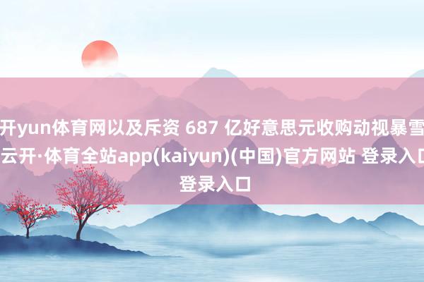 开yun体育网以及斥资 687 亿好意思元收购动视暴雪-云开·体育全站app(kaiyun)(中国)官方网站 登录入口