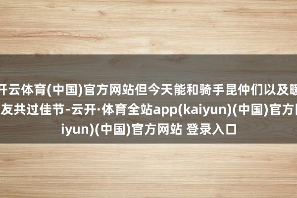 开云体育(中国)官方网站但今天能和骑手昆仲们以及暖新驿站的一