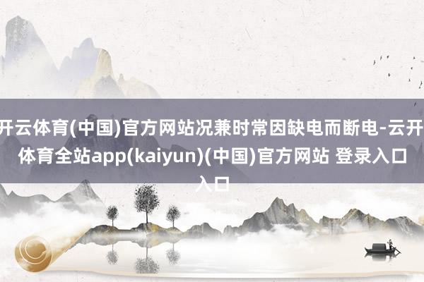 开云体育(中国)官方网站况兼时常因缺电而断电-云开·体育全站app(kaiyun)(中国)官方网站 登录入口