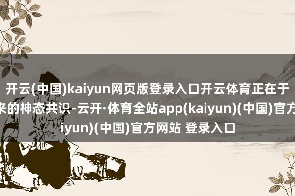 开云(中国)kaiyun网页版登录入口开云体育正在于这种真实感带来的神态共识-云开·体育全站app(kaiyun)(中国)官方网站 登录入口