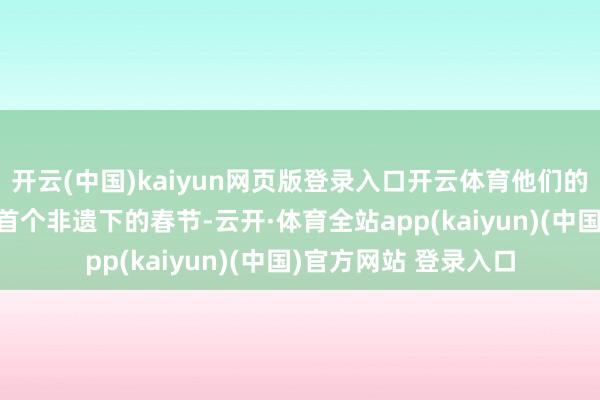 开云(中国)kaiyun网页版登录入口开云体育他们的春节准备得何如样?首个非遗下的春节-云开·体育全站app(kaiyun)(中国)官方网站 登录入口