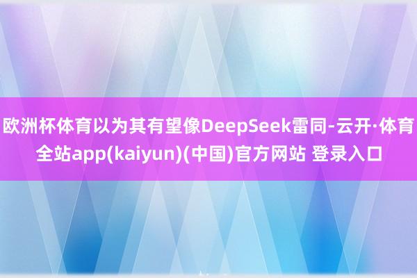 欧洲杯体育以为其有望像DeepSeek雷同-云开·体育全站app(kaiyun)(中国)官方网站 登录入口