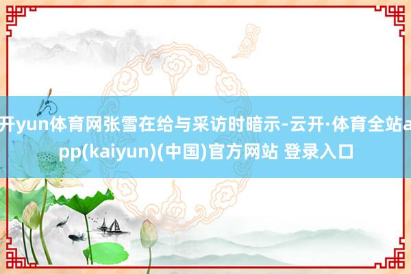 开yun体育网张雪在给与采访时暗示-云开·体育全站app(kaiyun)(中国)官方网站 登录入口