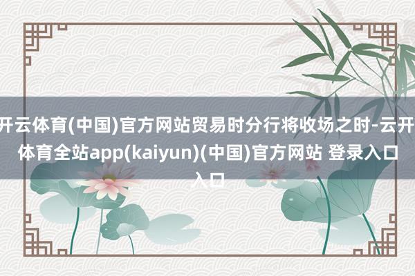 开云体育(中国)官方网站贸易时分行将收场之时-云开·体育全站app(kaiyun)(中国)官方网站 登录入口