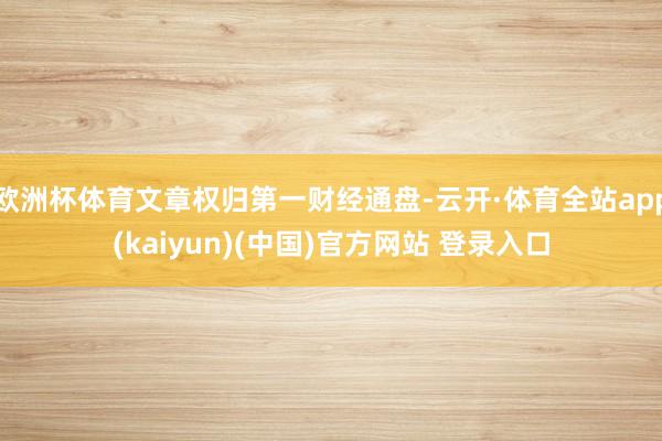 欧洲杯体育文章权归第一财经通盘-云开·体育全站app(kaiyun)(中国)官方网站 登录入口