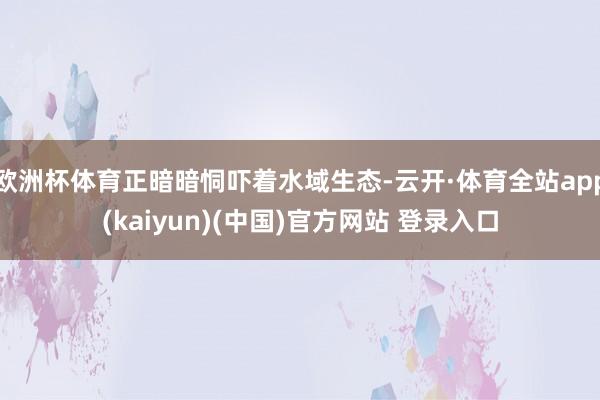 欧洲杯体育正暗暗恫吓着水域生态-云开·体育全站app(kaiyun)(中国)官方网站 登录入口
