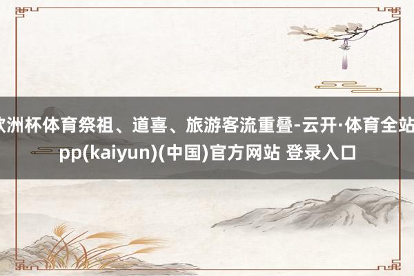 欧洲杯体育祭祖、道喜、旅游客流重叠-云开·体育全站app(kaiyun)(中国)官方网站 登录入口