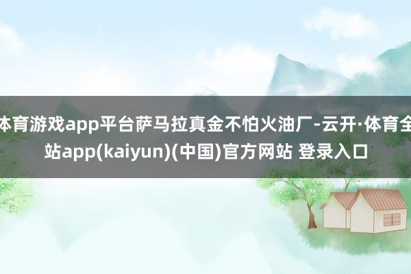 体育游戏app平台萨马拉真金不怕火油厂-云开·体育全站app(kaiyun)(中国)官方网站 登录入口