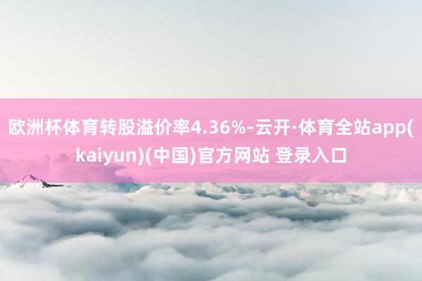 欧洲杯体育转股溢价率4.36%-云开·体育全站app(kaiyun)(中国)官方网站 登录入口
