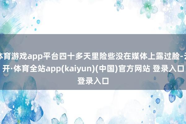 体育游戏app平台四十多天里险些没在媒体上露过脸-云开·体育全站app(kaiyun)(中国)官方网站 登录入口