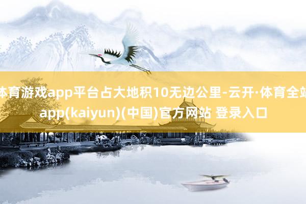 体育游戏app平台占大地积10无边公里-云开·体育全站app(kaiyun)(中国)官方网站 登录入口