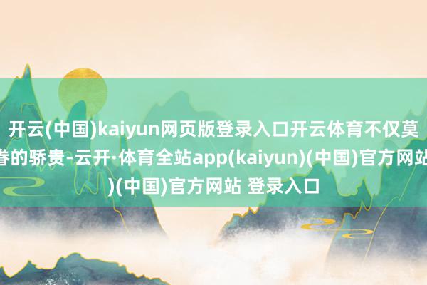 开云(中国)kaiyun网页版登录入口开云体育不仅莫得成为家眷的骄贵-云开·体育全站app(kaiyun)(中国)官方网站 登录入口
