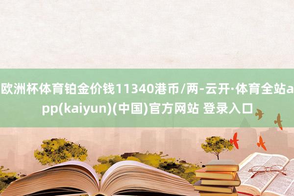 欧洲杯体育铂金价钱11340港币/两-云开·体育全站app(kaiyun)(中国)官方网站 登录入口