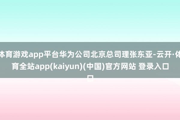体育游戏app平台华为公司北京总司理张东亚-云开·体育全站a