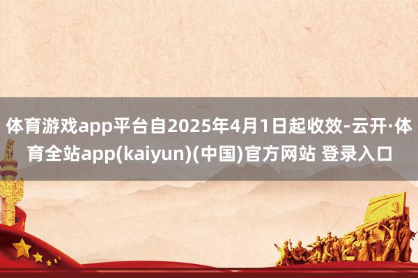 体育游戏app平台自2025年4月1日起收效-云开·体育全站