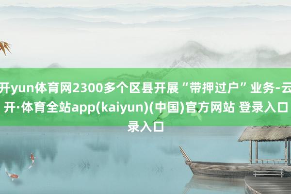 开yun体育网2300多个区县开展“带押过户”业务-云开·体育全站app(kaiyun)(中国)官方网站 登录入口