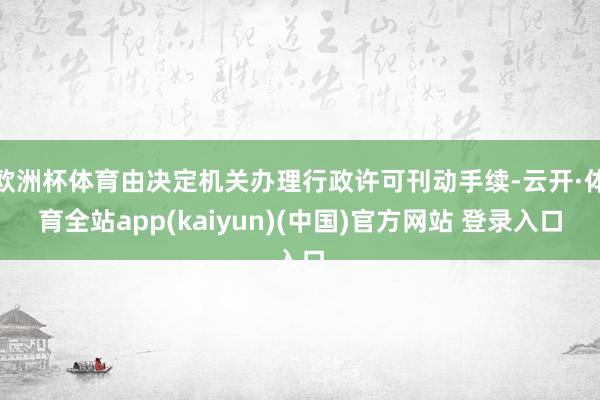 欧洲杯体育由决定机关办理行政许可刊动手续-云开·体育全站app(kaiyun)(中国)官方网站 登录入口