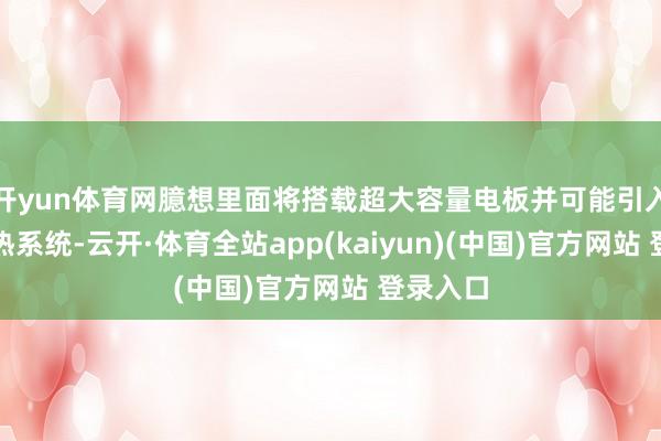 开yun体育网臆想里面将搭载超大容量电板并可能引入主动散热系统-云开·体育全站app(kaiyun)(中国)官方网站 登录入口