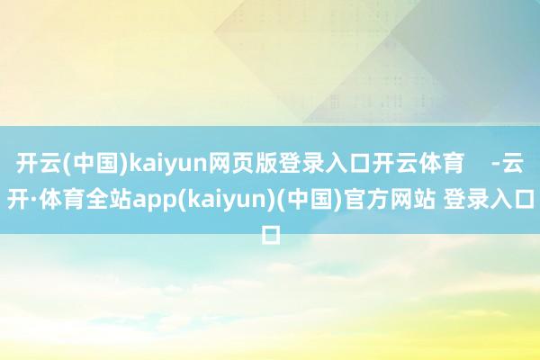 开云(中国)kaiyun网页版登录入口开云体育    -云开