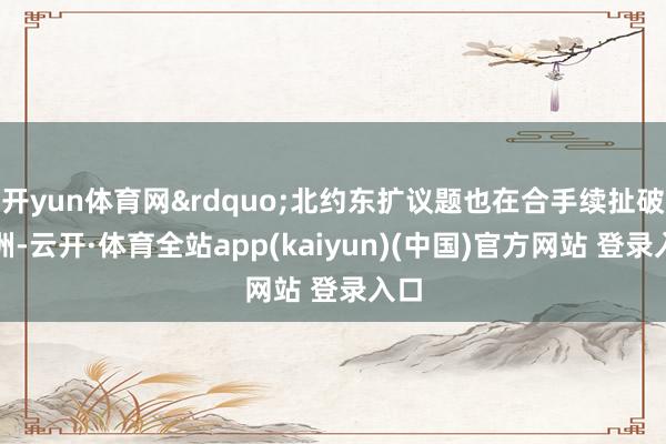 开yun体育网&rdquo;北约东扩议题也在合手续扯