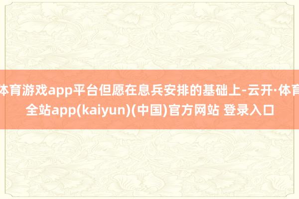 体育游戏app平台但愿在息兵安排的基础上-云开·体育全站ap