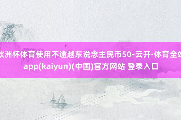 欧洲杯体育使用不逾越东说念主民币50-云开·体育全站app(
