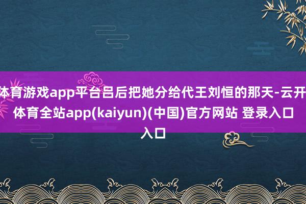 体育游戏app平台吕后把她分给代王刘恒的那天-云开·体育全站app(kaiyun)(中国)官方网站 登录入口