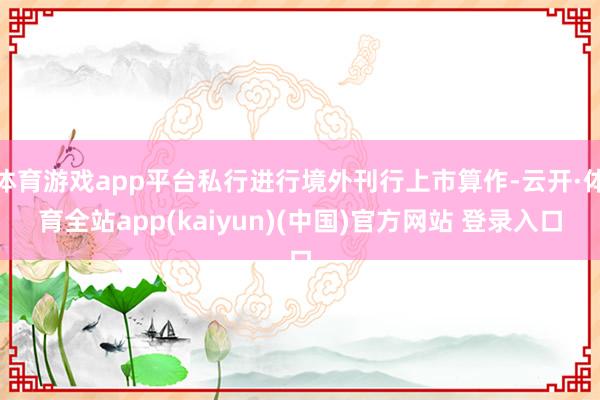 体育游戏app平台私行进行境外刊行上市算作-云开·体育全站a
