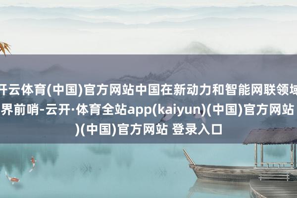 开云体育(中国)官方网站中国在新动力和智能网联领域已走谢世界