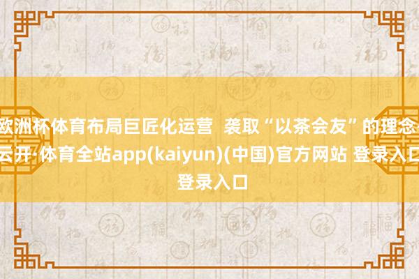 欧洲杯体育布局巨匠化运营  袭取“以茶会友”的理念-云开·体