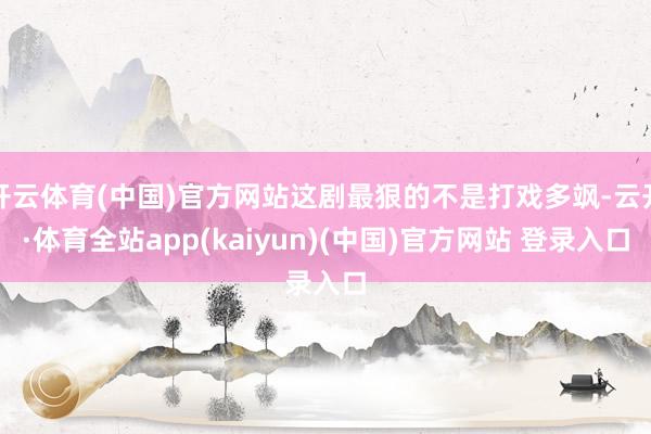开云体育(中国)官方网站这剧最狠的不是打戏多飒-云开·体育全站app(kaiyun)(中国)官方网站 登录入口
